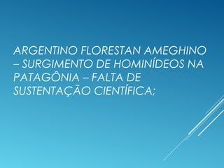ARGENTINO FLORESTAN AMEGHINO
– SURGIMENTO DE HOMINÍDEOS NA
PATAGÔNIA – FALTA DE
SUSTENTAÇÃO CIENTÍFICA;
 