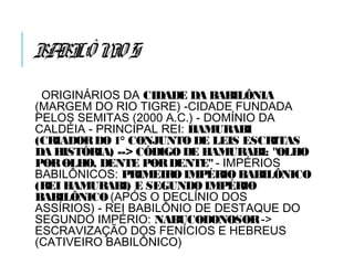 BABILÔNIOS
ORIGINÁRIOS DA CIDADE DA BABILÔNIA
(MARGEM DO RIO TIGRE) -CIDADE FUNDADA
PELOS SEMITAS (2000 A.C.) - DOMÍNIO DA
CALDÉIA - PRINCIPAL REI: HAMURABI
(CRIADORDO 1° CONJUNTO DE LEIS ESCRITAS
DA HISTÓRIA) --> CÓDIGO DE HAMURABI: "OLHO
POROLHO, DENTE PORDENTE" - IMPÉRIOS
BABILÔNICOS: PRIMEIROIMPÉRIOBABILÔNICO
(REI HAMURABI) E SEGUNDOIMPÉRIO
BABILÔNICO(APÓS O DECLÍNIO DOS
ASSÍRIOS) - REI BABILÔNIO DE DESTAQUE DO
SEGUNDO IMPÉRIO: NABUCODONOSOR->
ESCRAVIZAÇÃO DOS FENÍCIOS E HEBREUS
(CATIVEIRO BABILÔNICO)
 