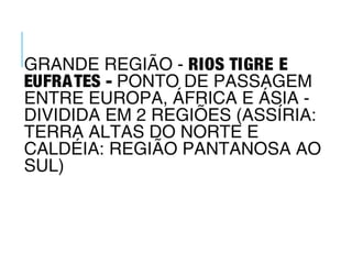 GRANDE REGIÃO - RIOS TIGRE E
EUFRATES - PONTO DE PASSAGEM
ENTRE EUROPA, ÁFRICA E ÁSIA -
DIVIDIDA EM 2 REGIÕES (ASSÍRIA:
TERRA ALTAS DO NORTE E
CALDÉIA: REGIÃO PANTANOSA AO
SUL)
 