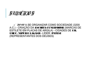 SUMÉRIOS
1 ° PO VO A SE ORGANIZAR COMO SOCIEDADE (3200
A.C.) - CRIAÇÃO DA ESCRITA CUNEIFORME (MARCAS DE
ESTILETE EM PLACAS DE ARGILA) - CIDADES DE UR,
URUC, NIPURE LAGASH- LÍDER: PATESI
(REPRESENTANTES DOS DEUSES)
 