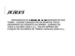 ACÁDIOS
ORIGINÁRIOS DA CIDADE DE ACAD(MARGEM DO RIO
TIGRE) - CIDADE FUNDADA PELOS SEMITAS: POVO
ORIGINÁRIO DO DESERTO DA ARÁBIA - DOMÍNIO DE
TODA A CALDÉIA (2350 A.C.) - FIM DO IMPÉRIO EM
FUNÇÃO DE INVASÕES DE TRIBOS VIZINHAS (2000 A.C.)
 