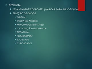  PESQUISA
 LEVANTAMENTO DE FONTES (MARCAR PARA BIBLIOGRAFIA);
 SELEÇÃO DE DADOS
 ORIGEM;
 ÉPOCA DO APOGEU;
 PRINCIPAIS GOVERNANTES;
 LOCALIZAÇÃO GEOGRÁFICA;
 ECONOMIA;
 RELIGIOSIDADE;
 SOCIEDADE;
 CURIOSIDADES.
 