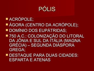 PÓLIS
 ACRÓPOLE;
 ÁGORA (CENTRO DA ACRÓPOLE);
 DOMÍNIO DOS EUPÁTRIDAS;
 750 A.C.: COLONIZAÇÃO DO LITORAL
  DA JÔNIA E SUL DA ITÁLIA (MAGNA
  GRÉCIA) – SEGUNDA DIÁSPORA
  GREGA;
 DESTAQUE PARA DUAS CIDADES:
  ESPARTA E ATENAS
 