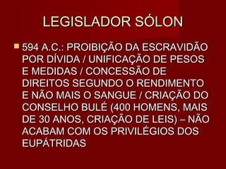 LEGISLADOR SÓLON
 594 A.C.: PROIBIÇÃO DA ESCRAVIDÃO
 POR DÍVIDA / UNIFICAÇÃO DE PESOS
 E MEDIDAS / CONCESSÃO DE
 DIREITOS SEGUNDO O RENDIMENTO
 E NÃO MAIS O SANGUE / CRIAÇÃO DO
 CONSELHO BULÉ (400 HOMENS, MAIS
 DE 30 ANOS, CRIAÇÃO DE LEIS) – NÃO
 ACABAM COM OS PRIVILÉGIOS DOS
 EUPÁTRIDAS
 