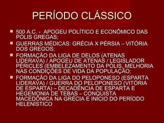 PERÍODO CLÁSSICO
   500 A.C. - APOGEU POLÍTICO E ECONÔMICO DAS
    PÓLIS GREGAS;
   GUERRAS MÉDICAS: GRÉCIA X PÉRSIA – VITÓRIA
    DOS GREGOS;
   FORMAÇÃO DA LIGA DE DELOS (ATENAS
    LIDERAVA) / APOGEU DE ATENAS / LEGISLADOR
    PÉRICLES (EMBELEZAMENTO DA PÓLIS, MELHORIA
    NAS CONDIÇÕES DE VIDA DA POPULAÇÃO;
   FORMAÇÃO DA LIGA DO PELOPONESO (ESPARTA
    LIDERAVA) / GUERRA DO PELOPONESO (VITÓRIA
    DE ESPARTA) – DECADÊNCIA DE ESPARTA E
    HEGEMONIA DE TEBAS – CONQUISTA
    MACEDÔNICA NA GRÉCIA E INÍCIO DO PERÍODO
    HELENÍSTICO
 