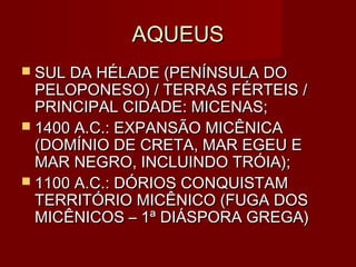 AQUEUS
 SUL DA HÉLADE (PENÍNSULA DO
  PELOPONESO) / TERRAS FÉRTEIS /
  PRINCIPAL CIDADE: MICENAS;
 1400 A.C.: EXPANSÃO MICÊNICA
  (DOMÍNIO DE CRETA, MAR EGEU E
  MAR NEGRO, INCLUINDO TRÓIA);
 1100 A.C.: DÓRIOS CONQUISTAM
  TERRITÓRIO MICÊNICO (FUGA DOS
  MICÊNICOS – 1ª DIÁSPORA GREGA)
 