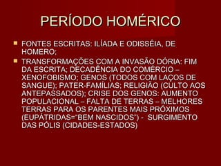PERÍODO HOMÉRICO
   FONTES ESCRITAS: ILÍADA E ODISSÉIA, DE
    HOMERO;
   TRANSFORMAÇÕES COM A INVASÃO DÓRIA: FIM
    DA ESCRITA; DECADÊNCIA DO COMÉRCIO –
    XENOFOBISMO; GENOS (TODOS COM LAÇOS DE
    SANGUE); PATER-FAMÍLIAS; RELIGIÃO (CULTO AOS
    ANTEPASSADOS); CRISE DOS GENOS: AUMENTO
    POPULACIONAL – FALTA DE TERRAS – MELHORES
    TERRAS PARA OS PARENTES MAIS PRÓXIMOS
    (EUPÁTRIDAS=“BEM NASCIDOS”) - SURGIMENTO
    DAS PÓLIS (CIDADES-ESTADOS)
 