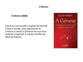 A Gênese
A Gênese (1868):
Este livro é um estudo a respeito de como foi
criado o mundo, como apareceram as
criaturas e como é o Universo em suas faces
material e espiritual. É a parte científica da
Doutrina Espírita.
 