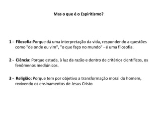 Mas o que é o Espiritismo?
1 - Filosofia:Porque dá uma interpretação da vida, respondendo a questões
como "de onde eu vim", "o que faço no mundo" - é uma filosofia.
2 - Ciência: Porque estuda, à luz da razão e dentro de critérios científicos, os
fenômenos mediúnicos.
3 - Religião: Porque tem por objetivo a transformação moral do homem,
revivendo os ensinamentos de Jesus Cristo
 