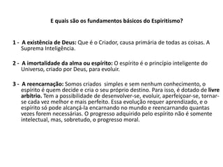 E quais são os fundamentos básicos do Espiritismo?
1 - A existência de Deus: Que é o Criador, causa primária de todas as coisas. A
Suprema Inteligência.
2 - A imortalidade da alma ou espírito: O espírito é o princípio inteligente do
Universo, criado por Deus, para evoluir.
3 - A reencarnação: Somos criados simples e sem nenhum conhecimento, o
espírito é quem decide e cria o seu próprio destino. Para isso, é dotado de livre
arbítrio. Tem a possibilidade de desenvolver-se, evoluir, aperfeiçoar-se, tornar-
se cada vez melhor e mais perfeito. Essa evolução requer aprendizado, e o
espírito só pode alcançá-la encarnando no mundo e reencarnando quantas
vezes forem necessárias. O progresso adquirido pelo espírito não é somente
intelectual, mas, sobretudo, o progresso moral.
 