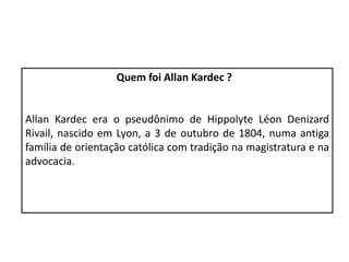 Quem foi Allan Kardec ?
Allan Kardec era o pseudônimo de Hippolyte Léon Denizard
Rivail, nascido em Lyon, a 3 de outubro de 1804, numa antiga
família de orientação católica com tradição na magistratura e na
advocacia.
 