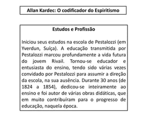 Estudos e Profissão
Iniciou seus estudos na escola de Pestalozzi (em
Yverdun, Suíça). A educação transmitida por
Pestalozzi marcou profundamente a vida futura
do jovem Rivail. Tornou-se educador e
entusiasta do ensino, tendo sido várias vezes
convidado por Pestalozzi para assumir a direção
da escola, na sua ausência. Durante 30 anos (de
1824 a 1854), dedicou-se inteiramente ao
ensino e foi autor de várias obras didáticas, que
em muito contribuíram para o progresso de
educação, naquela época.
Allan Kardec: O codificador do Espiritismo
 