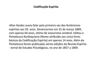 Codificação Espírita
Allan Kardec ouviu falar pela primeira vez dos fenômenos
espíritas aos 50 anos. Desencarnou em 31 de março 1869,
com apenas 64 anos, vítima de aneurisma cerebral. Editou o
Pentateuco Kardequiano (Nome atribuído aos cinco livros
básicos da Codificação Espírita) em apenas 14 anos. Além do
Pentateuco foram publicadas várias edições da Revista Espírita
- Jornal de Estudos Psicológicos, no ano de 1857 a 1869.
 