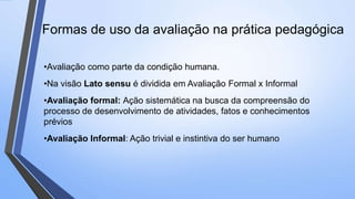 Formas de uso da avaliação na prática pedagógica
•Avaliação como parte da condição humana.
•Na visão Lato sensu é dividida em Avaliação Formal x Informal
•Avaliação formal: Ação sistemática na busca da compreensão do
processo de desenvolvimento de atividades, fatos e conhecimentos
prévios
•Avaliação Informal: Ação trivial e instintiva do ser humano
 