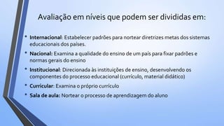 Avaliação em níveis que podem ser divididas em:
• Internacional: Estabelecer padrões para nortear diretrizes metas dos sistemas
educacionais dos países.
• Nacional: Examina a qualidade do ensino de um país para fixar padrões e
normas gerais do ensino
• Institucional: Direcionada às instituições de ensino, desenvolvendo os
componentes do processo educacional (currículo, material didático)
• Curricular: Examina o próprio currículo
• Sala de aula: Nortear o processo de aprendizagem do aluno
 