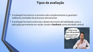 Tipos de avaliação
• A avaliação formativa e a somativa são complementares e garantem
melhores resultados de processos educacionais
• A avaliação formativa estimula o desenvolvimento de habilidades para a
educação permanente em saúde, tendo o feedback como atividade central.
 