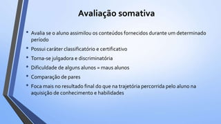Avaliação somativa
• Avalia se o aluno assimilou os conteúdos fornecidos durante um determinado
período
• Possui caráter classificatório e certificativo
• Torna-se julgadora e discriminatória
• Dificuldade de alguns alunos = maus alunos
• Comparação de pares
• Foca mais no resultado final do que na trajetória percorrida pelo aluno na
aquisição de conhecimento e habilidades
 