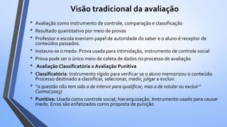 Visão tradicional da avaliação
• Avaliação como instrumento de controle, comparação e classificação
• Resultado quantitativo por meio de provas
• Professor e escola exercem papel de autoridade do saber e o aluno é receptor de
conteúdos passados.
• Instaura-se o medo. Prova usada para intimidação, instrumento de controle social
• Prova pode ser o único meio de coleta de dados no processo de avaliação
• Avaliação Classificatória x Avaliação Punitiva
• Classificatória: Instrumento rígido para verificar se o aluno memorizou o conteúdo.
Processo destinado a classificar, selecionar, medir, julgar e excluir.
• ‘’a questão não tem sido a de intervir para qualificar, mas a de rotular ou excluir’’
Carmo(2003)
• Punitiva: Usada como controle social, hierarquização. Instrumento usado para causar
medo. Erros são enfatizados como proposta de punição
 