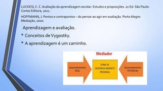 LUCKESI,C. C. Avaliação da aprendizagem escolar: Estudos e proposições. 22 Ed. São Paulo:
Cortez Editora, 2011.
HOFFMANN, J. Pontos e contrapontos – do pensar ao agir em avaliação. PortoAlegre:
Mediação, 2000.
Aprendizagem e avaliação.
• Conceitos deVygostky.
• A aprendizagem é um caminho.
 