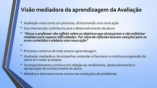 Visão mediadora da aprendizagem da Avaliação
• Avaliação vista como um processo, direcionando uma nova ação
• Sua intervenção contribuirá para o desenvolvimento do aluno
• ‘’Aluno e professor vão refletir sobre os objetivos que alcançaram e vão enfatizar
medidas para superar dificuldades. Por meio da reflexão buscam soluções para os
erros cometidos e elabora uma nova ação’’
•
• Processo contínuo de todo ensino-aprendizagem
• Avaliação mediadora: Acompanhar, entender e favorecer a contínua progressão do
aluno em todas as etapas.
• Acompanhamento contínuo em relação ao rendimento, desenvolvimento e
apropriação do conhecimento do aluno
• Mobiliza e direciona novos rumos nas resoluções de problemas
 