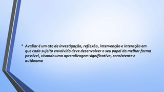 • Avaliar é um ato de investigação, reflexão, intervenção e interação em
que cada sujeito envolvido deve desenvolver o seu papel da melhor forma
possível, visando uma aprendizagem significativa, consistente e
autônoma
 