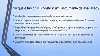 • Avaliações focadas na memorização de conhecimentos
• Apesar da grande variedade de conteúdo, as avaliações tradicionais focam em
um determinado assunto
• Instruções das questões ambíguas, tarefa proposta apresenta-se incompleta →
respostas que não são as esperadas pelo professor
• As características dos instrumentos não estão alinhadas com os objetivos do
professor
• Algumas avaliações focam em "pegadinhas" para testar a atenção do aluno
Por que é tão difícil construir um instrumento de avaliação?
 