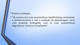 • Exame e avaliação.
• “Os exames com suas características classificatórias, excludentes
e antidemocráticas e com a avaliação da aprendizagem como
uma proposta emergente, com as suas características
dagnósticas, inclusiva e socializante”
 