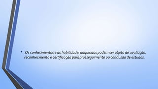 • Os conhecimentos e as habilidades adquiridos podem ser objeto de avaliação,
reconhecimento e certificação para prosseguimento ou conclusão de estudos.
 