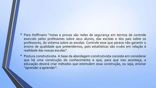 • Para Hoffmann “notas e provas são redes de segurança em termos de controle
exercido pelos professores sobre seus alunos, das escolas e dos pais sobre os
professores, do sistema sobre as escolas. Controle esse que parece não garantir o
ensino de qualidade que pretendemos, pois estatísticas são cruéis em relação à
realidade das nossas escolas”.
• Postura construtivista. A base da abordagem construtivista consiste em considerar
que há uma construção do conhecimento e que, para que isso aconteça, a
educação deverá criar métodos que estimulem essa construção, ou seja, ensinar
“aprender a aprender”.
 