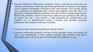 • Segundo Hoffmann, dificilmente o professor chama a atenção do aluno para uma
resposta interessante e diferente que tenha apresentado na tarefa, ou faz elogios
como a mesma intensidade e frequência das recriminações. Sem dúvida, parece
que o professor se surpreende que o aluno saiba alguma coisa (ele não é um
aprendiz?), enquanto deveria se admirar com suas incríveis e precoces descobertas.
Muito cedo, portanto, o aluno se recrimina a cada erro que comete (p. 88). Alia-se,
de acordo com ela, a essa questão a visão positivista de conhecimento, que
trabalha com os absolutamente certos e errados, sem perceber quaisquer
parâmetros intermediários entre tais conceitos.
• A autora também questiona a prática do “passar a limpo”.
• A postura tradicional, portanto, nos leva a outra oposição: entre os princípios do
fazer e do compreender. O fazer (refazer) induzido pelo professor está para a
reprodução, para a memória, para a transmissão dos conteúdos. (p. 93)
 