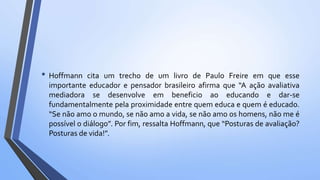 • Hoffmann cita um trecho de um livro de Paulo Freire em que esse
importante educador e pensador brasileiro afirma que “A ação avaliativa
mediadora se desenvolve em beneficio ao educando e dar-se
fundamentalmente pela proximidade entre quem educa e quem é educado.
“Se não amo o mundo, se não amo a vida, se não amo os homens, não me é
possível o diálogo”. Por fim, ressalta Hoffmann, que “Posturas de avaliação?
Posturas de vida!”.
 