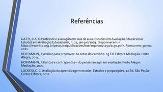 Referências
GATTI, B.A. O Professor e avaliação em sala de aula. Estudos em Avaliação Educacional,
Estudos em Avaliação Educacional, n. 27, jan-jun/2003. Disponível em:<
https://www.fcc.org.br/pesquisa/publicacoes/eae/arquivos/1150/1150.pdf>.Acesso em: 30 nov.
2021.
HOFFMANN, J.Avaliar para promover: As setas do caminho. 15 Ed. Editora Mediação: Porto
Alegre, 2014.
HOFFMANN, J. Pontos e contrapontos – do pensar ao agir em avaliação. PortoAlegre:
Mediação, 2000.
LUCKESI,C. C. Avaliação da aprendizagem escolar: Estudos e proposições. 22 Ed. São Paulo:
Cortez Editora, 2011.
 