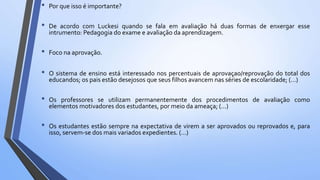 • Por que isso é importante?
• De acordo com Luckesi quando se fala em avaliação há duas formas de enxergar esse
intrumento: Pedagogia do exame e avaliação da aprendizagem.
• Foco na aprovação.
• O sistema de ensino está interessado nos percentuais de aprovaçao/reprovação do total dos
educandos; os pais estão desejosos que seus filhos avancem nas séries de escolaridade; (…)
• Os professores se utilizam permanentemente dos procedimentos de avaliação como
elementos motivadores dos estudantes, por meio da ameaça; (…)
• Os estudantes estão sempre na expectativa de virem a ser aprovados ou reprovados e, para
isso, servem-se dos mais variados expedientes. (…)
 