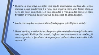 • Durante o ano letivo as notas vão sendo observadas, médias vão sendo
obtidas, o que predomina é a nota: não importa como elas foram obtidas
nem por quais caminhos. (…) Sao operadas e manipuladas como se nada
tivessem a ver com o percurso ativo do processo de aprendizagem.
• Alerta: consequências para o aluno (pedagógico, psicológico e social).
• Nesse sentido, a avaliação escolar pressupõe a emissão de um juízo de valor
que, segundo Philippe Perrenoud, “inflama necessariamente as paixões, já
que estigmatiza a ignorância de alguns para melhor celebrar a excelência de
outros(…)”.
 