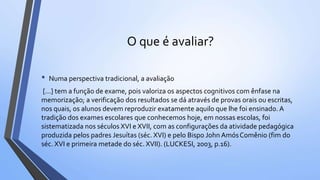 O que é avaliar?
• Numa perspectiva tradicional, a avaliação
[...] tem a função de exame, pois valoriza os aspectos cognitivos com ênfase na
memorização; a verificação dos resultados se dá através de provas orais ou escritas,
nos quais, os alunos devem reproduzir exatamente aquilo que lhe foi ensinado. A
tradição dos exames escolares que conhecemos hoje, em nossas escolas, foi
sistematizada nos séculos XVI e XVII, com as configurações da atividade pedagógica
produzida pelos padres Jesuítas (séc. XVI) e pelo Bispo John AmósComênio (fim do
séc. XVI e primeira metade do séc. XVII). (LUCKESI, 2003, p.16).
 
