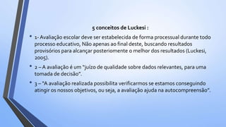 5 conceitos de Luckesi :
• 1- Avaliação escolar deve ser estabelecida de forma processual durante todo
processo educativo, Não apenas ao final deste, buscando resultados
provisórios para alcançar posteriomente o melhor dos resultados (Luckesi,
2005).
• 2 – A avaliação é um “juízo de qualidade sobre dados relevantes, para uma
tomada de decisão”.
• 3 – “A avaliação realizada possibilita verificarmos se estamos conseguindo
atingir os nossos objetivos, ou seja, a avaliação ajuda na autocompreensão”.
 