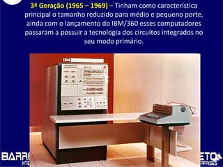 3ª Geração (1965 – 1969) – Tinham como característica
principal o tamanho reduzido para médio e pequeno porte,
ainda com o lançamento do IBM/360 esses computadores
passaram a possuir a tecnologia dos circuitos integrados no
seu modo primário.
 