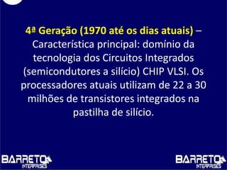 4ª Geração (1970 até os dias atuais) –
Característica principal: domínio da
tecnologia dos Circuitos Integrados
(semicondutores a silício) CHIP VLSI. Os
processadores atuais utilizam de 22 a 30
milhões de transistores integrados na
pastilha de silício.
 