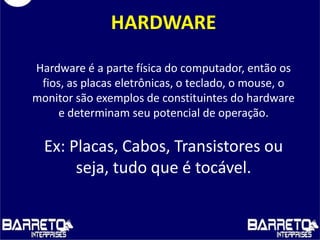 HARDWARE
Hardware é a parte física do computador, então os
fios, as placas eletrônicas, o teclado, o mouse, o
monitor são exemplos de constituintes do hardware
e determinam seu potencial de operação.
Ex: Placas, Cabos, Transistores ou
seja, tudo que é tocável.
 