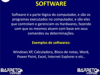 SOFTWARE
Software é a parte lógica do computador, e são os
programas executados no computador, e são eles
que controlam e gerenciam os Hardwares, fazendo
com que os mesmos atuem com base em seus
comandos ou determinações.
Exemplos de softwares:
Windows XP, Calculadora, Bloco de notas, Word,
Power Point, Excel, Internet Explorer e etc..
 