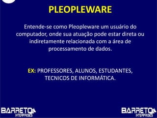 PLEOPLEWARE
Entende-se como Pleopleware um usuário do
computador, onde sua atuação pode estar direta ou
indiretamente relacionada com a área de
processamento de dados.
EX: PROFESSORES, ALUNOS, ESTUDANTES,
TECNICOS DE INFORMÁTICA.
 