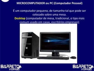 MICROCOMPUTADOR ou PC (Computador Pessoal)
É um computador pequeno, de tamanho tal que pode ser
colocado sobre uma mesa.
Desktop (computador de mesa, tradicional, o tipo mais
comum usado em casas, escritórios empresas);
 