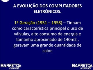 A EVOLUÇÃO DOS COMPUTADORES
ELETRÔNICOS.
1ª Geração (1951 – 1958) – Tinham
como característica principal o uso de
válvulas, alto consumo de energia e
tamanho aproximado de 140m2 ,
geravam uma grande quantidade de
calor.
 