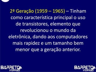 2ª Geração (1959 – 1965) – Tinham
como característica principal o uso
de transistores, elemento que
revolucionou o mundo da
eletrônica, dando aos computadores
mais rapidez e um tamanho bem
menor que a geração anterior.
 
