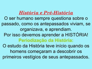 História e Pré-História
 O ser humano sempre questiona sobre o
passado, como os antepassados viviam, se
         organizava, e aprendiam.
 Por isso devemos aprender a HISTÓRIA!
        Periodização da História:
O estudo da História teve início quando os
    homens começaram a descobrir os
primeiros vestígios de seus antepassados.
 