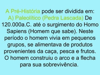A Pré-História pode ser dividida em:
   A) Paleolítico (Pedra Lascada) De
120.000a.C. até o surgimento do Homo
  Sapiens (Homem que sabe). Neste
 período o homem vivia em pequenos
  grupos, se alimentava de produtos
 provenientes da caça, pesca e frutos.
 O homem construiu o arco e a flecha
       para sua sobrevivência.
 