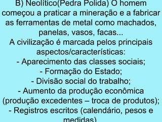 B) Neolítico(Pedra Polida) O homem
começou a praticar a mineração e a fabricar
 as ferramentas de metal como machados,
            panelas, vasos, facas...
  A civilização é marcada pelos principais
           aspectos/características:
     - Aparecimento das classes sociais;
            - Formação do Estado;
         - Divisão social do trabalho;
     - Aumento da produção econômica
(produção excedentes – troca de produtos);
  - Registros escritos (calendário, pesos e
 