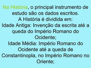 Na História, o principal instrumento de
     estudo são os dados escritos.
        A História é dividida em:
Idade Antiga: Invenção da escrita até a
     queda do Império Romano do
                Ocidente;
   Idade Média: Império Romano do
       Ocidente até a queda de
Constantinopla, no Império Romano no
                 Oriente;
 