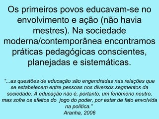 Os primeiros povos educavam-se no
   envolvimento e ação (não havia
        mestres). Na sociedade
moderna/contemporânea encontramos
  práticas pedagógicas conscientes,
      planejadas e sistemáticas.

 “...as questões de educação são engendradas nas relações que
     se estabelecem entre pessoas nos diversos segmentos da
   sociedade. A educação não é, portanto, um fenômeno neutro,
mas sofre os efeitos do jogo do poder, por estar de fato envolvida
                           na política.”
                          Aranha, 2006
 