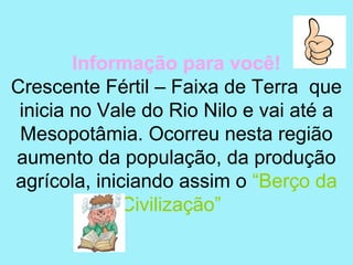 Informação para você!
Crescente Fértil – Faixa de Terra que
 inicia no Vale do Rio Nilo e vai até a
 Mesopotâmia. Ocorreu nesta região
aumento da população, da produção
agrícola, iniciando assim o “Berço da
              Civilização”
 